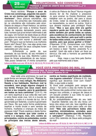 A PALAVRA PARA HOJE VERÃO 2014 37
Aqui está uma promessa na qual se
pode firmar em tempos difíceis: “Porque tu,
ó Senhor, és o meu refúgio. No Altíssimo
fizeste a tua habitação. Nenhum mal te
sucederá, nem praga alguma chegará à
tua tenda. Porque aos seus anjos dará
ordem a teu respeito, para te guardarem
em todos os teus caminhos” (v.9-11). Há
um reino espiritual à sua volta tão real com
o reino físico onde vive. Um é o mundo da
escuridão, o outro é o mundo da luz. Um é
governado por Satanás, o outro é governado
por Deus. De que outra forma poderíamos
explicar a morte brutal e sem sentido de
homens, mulheres e crianças às mãos de
pessoas más? Paulo explica-o desta forma:
“Porque não temos que lutar contra a
carne e o sangue, mas, sim, contra os
principados, contra as potestades, contra
os príncipes das trevas deste século,
contra as hostes espirituais da maldade,
nos lugares celestiais” (Efésios 6:12). Isto
significa que devemos viver com medo?
Não, e aqui está a razão:
1) Você está protegido pelo sangue de
Jesus – Tal como o anjo da morte na noite
da Páscoa não podia entrar numa casa com
sangue nos umbrais, o sangue de Jesus é
um escudo protetor à sua volta no qual o
diabo não pode penetrar.
2) As probabilidades estão do seu lado
– Quando Satanás caiu do céu levou um
terço dos anjos com ele. Isso significa que
ainda temos dois anjos para cada um dos
dele! “Não são porventura todos eles
espíritos ministradores, enviados para
servir a favor daqueles que hão de herdar
a salvação?” (Hebreus 1:14). Rejubile:
como filho redimido de Deus está protegido
do mal!
Paulo escreve: “Porque o amor de
Cristo nos constrange, julgando nós assim:
que, se um morreu por todos, logo todos
morreram”. Deus procura voluntários, não
conscritos. Os conscritos são motivados pela
lei; os voluntários são motivados pelo amor.
Depois do ataque a Pearl Harbour, os centros
de alistamento por toda a América ficaram
cheios de rapazes demasiado jovens para
lutar, homens que já se tinham reformado e até
de cegos. Um homem de idade disse ao oficial
que estava no recrutamento: “Seria um grande
privilégio para mim morrer a defender este
país”. Porque é que os homens e as mulheres
fazem isto? Dever? Sim, mas algo ainda mais
elevado – devoção! Os seus corações foram
capturados por uma causa.
	 Enfrentando a perda da sua
liberdade, da sua família, do seu ministério e
possivelmente da sua vida, Martinho Lutero
disse às forças eclesiásticas do seu tempo:
“Não posso retratar-me. A minha consciência
é cativa da Palavra de Deus!” Nunca ninguém
deveria ter de lhe implorar e pressioná-
-lo para ensinar na Escola Dominical, para
trabalhar com os jovens, dar para a causa
de Cristo, visitar os doentes, os solitários e
os necessitados, ou servir os outros. Você é
que deveria implorar pelo privilégio! Paulo
disse: “Mas o que para mim era ganho
reputei-o perda por Cristo. E, na verdade,
tenho também por perda todas as coisas,
pela excelência do conhecimento de Cristo
Jesus, meu Senhor; pelo qual sofri a perda
de todas estas coisas, e as considero como
escória, para que possa ganhar a Cristo”
(Filipenses 3:7-8). Compromisso com Cristo
é como assinar o seu nome num cheque
em branco e dizer: “Senhor, preenche Tu a
quantia”. Você não está a fazer um favor ao
servi-Lo; Ele está a honrá-lo ao permitir-lhe
que O sirva.
	 Hoje, meça o que faria pelo Senhor
pelo que realmente está a fazer.
VOLUNTÁRIOS, NÃO CONSCRITOS
VOCÊ ESTÁ PROTEGIDO DO MAL (1)
“PORQUE O AMOR DE CRISTO NOS CONSTRANGE […]” 2
Coríntios 5:14
“NENHUM MAL TE SUCEDERÁ, NEM PRAGA ALGUMA
CHEGARÁ À TUA TENDA” Salmos 91:10
Leitura da Bíblia num ano: JÓ 26-28; SL 103:15-22; PV 21:6-8; MC 2:13-28
26 AGO
TERÇA
Leitura da Bíblia num ano: JÓ 29,30; SL 104:1-9; PV 21:9-11; MC 3:1-19
25 AGO
SEGUNDA
Revista Como Vencer Questões de Trabalho e Desemprego
28 meditações do mesmo autor sobre este tema
PEÇA JÁ pelo 214392019 ou por f.jesus@ucbportugal.pt
SÉRIE
COMO
VENCER
 