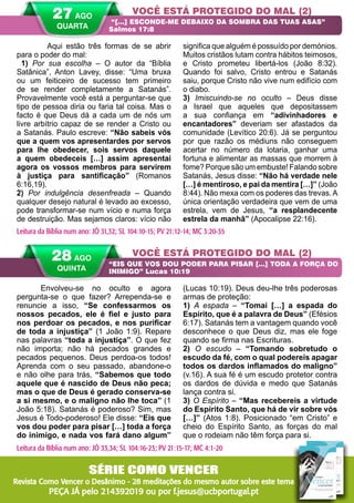 38 A PALAVRA PARA HOJE VERÃO 2014
Envolveu-se no oculto e agora
pergunta-se o que fazer? Arrependa-se e
renuncie a isso, “Se confessarmos os
nossos pecados, ele é fiel e justo para
nos perdoar os pecados, e nos purificar
de toda a injustiça” (1 João 1:9). Repare
nas palavras “toda a injustiça”. O que fez
não importa; não há pecados grandes e
pecados pequenos. Deus perdoa-os todos!
Aprenda com o seu passado, abandone-o
e não olhe para trás, “Sabemos que todo
aquele que é nascido de Deus não peca;
mas o que de Deus é gerado conserva-se
a si mesmo, e o maligno não lhe toca” (1
João 5:18). Satanás é poderoso? Sim, mas
Jesus é Todo-poderoso! Ele disse: “Eis que
vos dou poder para pisar […] toda a força
do inimigo, e nada vos fará dano algum”
(Lucas 10:19). Deus deu-lhe três poderosas
armas de proteção:
1) A espada – “Tomai […] a espada do
Espírito, que é a palavra de Deus” (Efésios
6:17). Satanás tem a vantagem quando você
desconhece o que Deus diz, mas ele foge
quando se firma nas Escrituras.
2) O escudo – “Tomando sobretudo o
escudo da fé, com o qual podereis apagar
todos os dardos inflamados do maligno”
(v.16). A sua fé é um escudo protetor contra
os dardos de dúvida e medo que Satanás
lança contra si.
3) O Espírito – “Mas recebereis a virtude
do Espírito Santo, que há de vir sobre vós
[…]” (Atos 1:8). Posicionado “em Cristo” e
cheio do Espírito Santo, as forças do mal
que o rodeiam não têm força para si.
	 Aqui estão três formas de se abrir
para o poder do mal:
1) Por sua escolha – O autor da “Bíblia
Satânica”, Anton Lavey, disse: “Uma bruxa
ou um feiticeiro de sucesso tem primeiro
de se render completamente a Satanás”.
Provavelmente você está a perguntar-se que
tipo de pessoa diria ou faria tal coisa. Mas o
facto é que Deus dá a cada um de nós um
livre arbítrio capaz de se render a Cristo ou
a Satanás. Paulo escreve: “Não sabeis vós
que a quem vos apresentardes por servos
para lhe obedecer, sois servos daquele
a quem obedeceis […] assim apresentai
agora os vossos membros para servirem
à justiça para santificação” (Romanos
6:16,19).
2) Por indulgência desenfreada – Quando
qualquer desejo natural é levado ao excesso,
pode transformar-se num vício e numa força
de destruição. Mas sejamos claros: vício não
significa que alguém é possuído por demónios.
Muitos cristãos lutam contra hábitos teimosos,
e Cristo prometeu libertá-los (João 8:32).
Quando foi salvo, Cristo entrou e Satanás
saiu, porque Cristo não vive num edifício com
o diabo.
3) Imiscuindo-se no oculto – Deus disse
a Israel que aqueles que depositassem
a sua confiança em “adivinhadores e
encantadores” deveriam ser afastados da
comunidade (Levítico 20:6). Já se perguntou
por que razão os médiuns não conseguem
acertar no número da lotaria, ganhar uma
fortuna e alimentar as massas que morrem à
fome? Porque são um embuste! Falando sobre
Satanás, Jesus disse: “Não há verdade nele
[…] é mentiroso, e pai da mentira […]” (João
8:44). Não mexa com os poderes das trevas. A
única orientação verdadeira que vem de uma
estrela, vem de Jesus, “a resplandecente
estrela da manhã” (Apocalipse 22:16).
VOCÊ ESTÁ PROTEGIDO DO MAL (2)
VOCÊ ESTÁ PROTEGIDO DO MAL (2)
“[…] ESCONDE-ME DEBAIXO DA SOMBRA DAS TUAS ASAS”
Salmos 17:8
“EIS QUE VOS DOU PODER PARA PISAR […] TODA A FORÇA DO
INIMIGO” Lucas 10:19
Leitura da Bíblia num ano: JÓ 31,32; SL 104:10-15; PV 21:12-14; MC 3:20-35
28 AGO
QUINTA
Leitura da Bíblia num ano: JÓ 33,34; SL 104:16-23; PV 21:15-17; MC 4:1-20
27 AGO
QUARTA
SÉRIE COMO VENCER
Revista Como Vencer o Desânimo - 28 meditações do mesmo autor sobre este tema
PEÇA JÁ pelo 214392019 ou por f.jesus@ucbportugal.pt
 