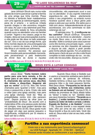 40 A PALAVRA PARA HOJE VERÃO 2014
DEUS ESTÁ A LUTAR CONSIGO
“NEGOCIAI ATÉ QUE EU VENHA” Lucas 19:13
30 AGO
SÁBADO
Leitura da Bíblia num ano: JÓ 37,38; SL 104:31-35; PV 21:20-22; MC 5:1-20
Jane Johnson Struck saiu numa noite
gelada de inverno para levar o jantar à família
de uma amiga que tinha morrido. Presa
no trânsito e tentando fazer malabarismos
com uma agenda já sobrecarregada, sentiu
pena de si própria – e sentiu-se irritada
quando chegou e não encontrou ninguém
em casa. Ao usar o seu telemóvel para lhes
dizer que tinha estado lá, ficou emudecida
quando ouviu no atendedor uma voz familiar
a cantar: “Agarra o teu casaco, pega no teu
chapéu, deixa as tuas preocupações à porta;
a vida pode ser tão doce no lado solarengo
da rua”. Era a voz da sua amiga Annie, que
tinha morrido depois de uma prolongada luta
contra o cancro da mama, e tinha deixado
três filhos e um marido em sofrimento.
Struck escreve: “As pessoas que
foram tocadas pela personalidade marcante,
pela perseverança e pelo testemunho
de Annie face às duras e injustas
circunstâncias, não esperavam ouvir a sua
voz no atendedor. O seu espírito indomável
espantava-me…ela falava abertamente
sobre o seu prognóstico, no entanto nunca
hesitava quando dava a Deus glória pela
graça e pela paz que sentia. Ela sabia que a
vida com Jesus, independentemente do que
acontecesse, era uma caminhada no lado
solarengo da rua”.
O salmista orou: “[…] vivifica-me no
teu caminho”. Struck continua: “Enquanto
ouvia a voz de Annie no atendedor…mesmo
na morte Deus usou a sua vida para me
desafiar. Voltei a conduzir para casa a pensar
como Ele ilumina uma jornada negra…como
as lamúrias me têm impedido de saborear
a doçura da vida…depois a pedir perdão
pela minha atitude egoísta. Foi um poderoso
alerta para o facto de que um dia a vida ficará
completa no lado solarengo da rua…no céu,
onde não há escuridão, doença ou morte”.
Jesus disse: “Certo homem nobre
partiu para uma terra remota, a fim de
tomar para si um reino e voltar depois.
E, chamando dez servos seus, deu-lhes
dez minas, e disse-lhes: Negociai até
que eu venha” (v.12-13). Nós não fomos
chamados para “guardar o forte”, mas para
irmos e possuirmos a terra. Cristo não está
a voltar para uma igreja vencida, mas para
uma igreja vitoriosa. Você diz: “Mas as
probabilidades contra mim não parecem
boas”. Depois precisa de olhar para as
“probabilidade de Deus”. De acordo com a
matemática d’Ele uma pessoa pode derrotar
mil inimigos, mas duas podem derrotar dez
mil (Deuteronómio 32:30). Deus gosta muito
de pegar em algo que parece pequeno e
insignificante, multiplicá-lo por Si mesmo e
fazer sair daí a vitória.
		 Quando Deus disse a Gedeão que
o usaria e a trezentos soldados para destruir
um exército de centenas de milhares,
Gedeão lembrou a Deus que vinha da mais
pequena tribo e da mais pequena família.
Mas Deus disse: “Porquanto eu hei de ser
contigo, tu ferirás aos midianitas como
se fossem um só homem” (Juízes 6:16). A
certeza da promessa de Deus afasta todos
os “talvez” e todos os “se”. Gedeão disse
aos seus trezentos homens: “Tocando eu a
buzina […] então também vós tocareis a
buzina ao redor de todo o arraial, e direis:
Espada do Senhor, e de Gedeão” (Juízes
7:18). Quando brandir a sua espada deste
lado, olhe por cima do seu ombro e verá
Deus brandir a Sua do outro lado. Você não
está só. Deus está a lutar ao seu lado, então
vencerá.
“O LADO SOLARENGO DA RUA”
“[…] VIVIFICA-ME NO TEU CAMINHO” Salmos 119:37
Leitura da Bíblia num ano: JÓ 35,36; SL 104:24-30; PV 21:18,19; MC 4:21-41
29 AGO
SEXTA
Partilhe a sua experiência connosco!
Envie-nos o seu testemunho para f.jesus@ucbportugal.pt
ou UCB Portugal - Apartado 59 - 2746-901 - QUELUZ
Pessoas serão tocadas ao conhecerem a sua experiência.
 