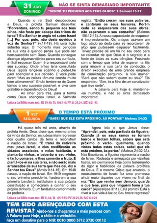 42 A PALAVRA PARA HOJE VERÃO 2014
O TEMPO ESTÁ PRÓXIMO
“SABEI QUE ELE ESTÁ PRÓXIMO, ÀS PORTAS!” Mateus 24:33
1 SET
SEGUNDA
Leitura da Bíblia num ano: JÓ 41,42; SL 105:7-15; PV 21:25,26; MC 6:1-29
Há quase três mil anos, através do
profeta Amós, Deus disse que, mesmo antes
da vinda do Senhor, os judeus iriam regressar
dos quatro cantos da terra e reconstruir
a nação de Israel, “E trarei do cativeiro
meu povo Israel, e eles reedificarão as
cidades assoladas, e nelas habitarão, e
plantarão vinhas, e beberão o seu vinho,
e farão pomares, e lhes comerão o fruto. E
plantá-los-ei na sua terra, e não serão mais
arrancados da sua terra que lhes dei, diz o
Senhor teu Deus” (Amós 9:14-15). Em 1948
nasceu a nação de Israel. Em 1949 elegeram
o seu primeiro presidente, hastearam a sua
primeira bandeira, instituíram a sua própria
constituição e começaram a cunhar o seu
próprio dinheiro. É um fantástico cumprimento
da profecia.
Agora leia o que Jesus disse:
“Aprendei, pois, esta parábola da figueira:
Quando já os seus ramos se tornam
tenros e brotam folhas, sabeis que está
próximo o verão. Igualmente, quando
virdes todas estas coisas, sabei que ele
está próximo, às portas” (Mateus 24:32-33).
Nas Escrituras, a figueira representa a nação
de Israel. Rodeada e ameaçada por vizinhos
hostis, ela permanece hoje como testemunho
do rigor e fiabilidade da palavra profética
de Deus. E o mesmo Cristo que anunciou o
renascimento de Israel fez uma promessa
ainda maior àqueles que vivem no final da
era: “Eis que venho sem demora; guarda
o que tens, para que ninguém tome a tua
coroa” (Apocalipse 3:11). Está pronto? Está a
viver a sua vida à luz do Seu breve regresso?
Quando o rei Saúl desobedeceu
a Deus, o profeta Samuel disse-lhe:
“Porventura, sendo tu pequeno aos teus
olhos, não foste por cabeça das tribos de
Israel? E o Senhor te ungiu rei sobre Israel
[…] Por que, pois, não deste ouvidos à
voz do Senhor?” (v.17-19). Há uma lição
soberba aqui. O momento mais perigoso
na sua vida é quando pensa que pode ser
bem-sucedido sem Deus. Quando consegue
alcançar algumas vitórias para o seu currículo,
é fácil esquecer Quem é o responsável pelo
seu sucesso. Onde antes teria consultado
Deus, agora lança-se sozinho e pede-Lhe
para abençoar a sua decisão. E você pode
dizer: “Mas as coisas têm-me corrido muito
bem ultimamente”. Então lembre-se de Quem
tornou o seu sucesso possível, e viva com
gratidão e dependendo de Deus!
	 Ao olhar para trás, para a forma
como Deus abençoou Israel, o Salmista
regista: “Então creram nas suas palavras,
e cantaram os seus louvores. Porém
cedo se esqueceram das suas obras;
não esperaram o seu conselho” (Salmos
106:12-13). A nossa capacidade de esquecer
é impressionante. Os antigos usavam um
laço atado ao dedo para se recordarem de
algo que pudessem esquecer facilmente.
Talvez precise de um fio no seu dedo para
se recordar de que Deus é o segredo e a
fonte de todas as suas bênçãos. Frustrado
com o tempo que tinha de esperar na fila
para renovar a sua carta de condução, o
diretor executivo de uma grande empresa
de canalização perguntou à sua mulher:
“Será que não sabem quem eu sou?” Ela
respondeu: “Sim, és o filho de um canalizador
que teve sorte”.
	 A palavra para hoje é: mantenha-
-se humilde, e não se sinta demasiado
importante!
NÃO SE SINTA DEMASIADO IMPORTANTE
“SENDO TU PEQUENO AOS TEUS OLHOS” 1 Samuel 15:17
Leitura da Bíblia num ano: JÓ 39,40; SL 105:1-6; PV 21:23,24; MC 5:21-43
31 AGO
DOMINGO
TEM SIDO ABENÇOADO COM ESTA
REVISTA? Ajude-nos a chegarmos a mais pessoas com
A Palavra para Hoje, a rádio e a webrádio.
Faça um donativo para o NIB: 0010 0000 3712 3730 00112
 
