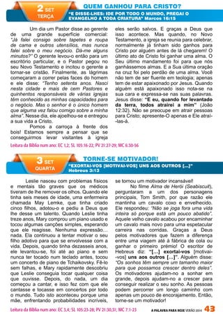 A PALAVRA PARA HOJE VERÃO 2014 43
Leslie nasceu com problemas físicos
e mentais tão graves que os médicos
tiveram de lhe remover os olhos. Quando ele
tinha seis meses de idade, uma enfermeira
chamada May Lemke, que tinha criado
cinco filhos, adotou-o e pediu a Deus que
lhe desse um talento. Quando Leslie tinha
treze anos, Mary comprou um piano usado e
tocou algumas canções simples, esperando
que ele reagisse. Nenhuma expressão…
nada. Ela continuou a tentar motivar o seu
filho adotivo para que se envolvesse com a
vida. Depois, quando tinha dezasseis anos,
ele levantou-se, foi até ao piano e sem
nunca ter tocado num teclado antes, tocou
um concerto de piano de Tchaikovsky. Fê-lo
sem falhas, e Mary rapidamente descobriu
que Leslie conseguia tocar qualquer coisa
que ouvisse. Depois, do nada, um dia
começou a cantar, e isso fez com que ele
cantasse e tocasse em concertos por todo
o mundo. Tudo isto aconteceu porque uma
mãe, enfrentando probabilidades incríveis,
se tornou um motivador incansável!
No filme Alma de Herói (Seabiscuit),
perguntaram a um dos personagens
principais, Tom Smith, por que razão ele
mantinha um cavalo coxo e envelhecido.
Ele respondeu: “Não se joga fora uma vida
inteira só porque está um pouco abatido”.
Aquele velho cavalo acabou por encaminhar
um cavalo mais novo para uma espetacular
carreira nas corridas. Graças a Deus
pelos motivadores que fazem a diferença
entre uma viagem até à fábrica de cola ou
ganhar o primeiro prémio! O escritor de
Hebreus diz: “[…] exortai-vos [motivai-
-vos] uns aos outros […]”. Alguém disse:
“Os sonhos têm sempre um tamanho maior
para que possamos crescer dentro deles”.
Os motivadores ajudam-no a sonhar em
grande, depois ajudam-no a crescer para
conseguir realizar o seu sonho. As pessoas
podem percorrer um longo caminho com
apenas um pouco de encorajamento. Então,
torne-se um motivador!
	 Um dia um Pastor disse ao gerente
de uma grande superfície comercial:
“Já falei consigo sobre tapetes e roupa
de cama e outros utensílios, mas nunca
falei sobre o meu negócio. Dá-me alguns
minutos?” O gerente levou-o então para um
escritório particular, e o Pastor pegou no
seu Novo Testamento e incitou o gerente a
tornar-se cristão. Finalmente, as lágrimas
começaram a correr pelas faces do homem
e ele disse: “Tenho setenta anos. Nasci
nesta cidade e mais de cem Pastores e
quinhentos responsáveis de várias igrejas
têm conhecido as minhas capacidades para
o negócio. Mas o senhor é o único homem
que alguma vez falou comigo sobre a minha
alma”. Nesse dia, ele ajoelhou-se e entregou
a sua vida a Cristo.
	 Pomos a carroça à frente dos
bois! Estamos sempre a pensar que se
conseguirmos levar visitantes à igreja
eles serão salvos. E graças a Deus que
isso acontece. Mas quando, no Novo
Testamento, a igreja se reunia para celebrar,
normalmente já tinham sido ganhos para
Cristo por alguém antes de lá chegarem! O
último ato de Cristo foi ganhar uma alma. O
Seu último mandamento foi para que nós
ganhássemos almas. E a Sua última oração
na cruz foi pelo perdão de uma alma. Você
não tem de ser fluente em teologia; apenas
tem de estar apaixonado por Jesus. Quando
alguém está apaixonado isso nota-se na
sua cara e expressa-se nas suas palavras.
Jesus disse: “E eu, quando for levantado
da terra, todos atrairei a mim” (João
12:32). Não se preocupe em atrair pessoas
para Cristo; apresente-O apenas e Ele atraí-
-las-á.
QUEM GANHOU PARA CRISTO?
TORNE-SE MOTIVADOR!
“E DISSE-LHES: IDE POR TODO O MUNDO, PREGAI O
EVANGELHO A TODA CRIATURA” Marcos 16:15
“EXORTAI-VOS [MOTIVAI-VOS] UNS AOS OUTROS […]”
Hebreus 3:13
Leitura da Bíblia num ano: EC 1,2; SL 105:16-22; PV 21:27-29; MC 6:30-56
2 SET
TERÇA
3 SET
QUARTA
Leitura da Bíblia num ano: EC 3,4; SL 105:23-28; PV 21:30,31; MC 7:1-23
 
