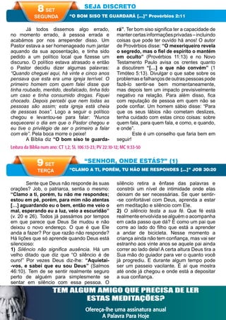A PALAVRA PARA HOJE VERÃO 2014 47
Sente que Deus não responde às suas
orações? Job, o patriarca, sentia o mesmo:
“Clamo a ti, porém, tu não me respondes;
estou em pé, porém, para mim não atentas
[…] aguardando eu o bem, então me veio o
mal, esperando eu a luz, veio a escuridão”
(v. 20 e 26). Todos já passámos por tempos
em que parece que Deus Se mudou e não
deixou o novo endereço. O que é que Ele
anda a fazer? Por que razão não responde?
Há lições que só aprende quando Deus está
silencioso:
1) Silêncio não significa ausência. Há um
velho ditado que diz que “O silêncio é de
ouro!” Por vezes Deus diz-lhe: “Aquietai-
-vos, e sabei que eu sou Deus” (Salmos
46:10). Tem de se sentir realmente seguro
perto de alguém para simplesmente se
sentar em silêncio com essa pessoa. O
silêncio retira a ênfase das palavras e
constrói um nível de intimidade onde elas
deixam de ser necessárias. Se quer sentir-
-se confortável com Deus, aprenda a estar
em meditação e silêncio com Ele.
2) O silêncio testa a sua fé. Que fé está
realmente envolvida se alguém o acompanha
em cada passo que dá? É como um pai que
corre ao lado do filho que está a aprender
a andar de bicicleta. Nesse momento a
criança ainda não tem confiança, mas vai ser
estranho aos vinte anos se aquele pai ainda
correr ao lado dela! A certa altura Deus tira a
Sua mão do guiador para ver o quanto você
já progrediu. E durante algum tempo pode
ser um passeio vacilante. É aí que mostra
até onde já chegou e onde está a depositar
a sua confiança.
Já todos dissemos algo errado,
no momento errado, à pessoa errada e
acabámos por nos arrepender disso. Um
Pastor estava a ser homenageado num jantar
aquando da sua aposentação, e tinha sido
pedido a um político local que fizesse um
discurso. O político estava atrasado e então
o Pastor decidiu dizer algumas palavras:
“Quando cheguei aqui, há vinte e cinco anos
pensava que esta era uma igreja terrível. O
primeiro homem com quem falei disse que
tinha roubado, mentido, desfalcado, tinha tido
um caso e tinha consumido drogas. Fiquei
chocado. Depois percebi que nem todas as
pessoas são assim; esta igreja está cheia
de pessoas boas”. Logo a seguir o político
chegou e levantou-se para falar: “Nunca
esquecerei o dia em que o Pastor chegou e
eu tive o privilégio de ser o primeiro a falar
com ele”. Pela boca morre o peixe!
A Bíblia diz “O bom siso te guarda-
rá”. Ter bom siso significa ter a capacidade de
mantercertasinformaçõesprivadas–incluindo
coisas que pode ter ouvido há anos! O autor
de Provérbios disse: “O mexeriqueiro revela
o segredo, mas o fiel de espírito o mantém
em oculto” (Provérbios 11:13) e no Novo
Testamento Paulo avisa os crentes quanto
a discutirem “[…] o que não convém” (1
Timóteo 5:13). Divulgar o que sabe sobre os
problemasefalhançosdeoutraspessoaspode
fazê-lo sentir-se bem momentaneamente,
mas depois tem um impacto previsivelmente
negativo na relação. Para além disso, fica
com reputação de pessoa em quem não se
pode confiar. Um homem sábio disse: “Para
que os seus lábios não cometam deslizes,
tenha cuidado com estas cinco coisas: sobre
quem fala, para quem fala, e como, e quando,
e onde”.
Este é um conselho que faria bem em
seguir!
SEJA DISCRETO
“SENHOR, ONDE ESTÁS?” (1)
“O BOM SISO TE GUARDARÁ […]” Provérbios 2:11
“CLAMO A TI, PORÉM, TU NÃO ME RESPONDES […]” JOB 30:20
Leitura da Bíblia num ano: CT 1,2; SL 106:13-23; PV 22:10-12; MC 9:33-50
8 SET
SEGUNDA
9 SET
TERÇA
Leitura da Bíblia num ano: CT 3,4; SL 106:24-31; PV 22:13,14; MC 10:1-31TEM ALGUM AMIGO QUE PRECISA DE LER
ESTAS MEDITAÇÕES?
Ofereça-lhe uma assinatura anual
A Palavra Para Hoje
 
