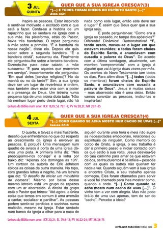 A PALAVRA PARA HOJE VERÃO 2014 3
	 Inspire as pessoas. Estar inspirado
é sentir-se motivado e excitado com o que
está a fazer. Conta-se a história de um
rapazinho que se sentava na igreja com a
sua mãe. Na plataforma, atrás do Pastor,
havia três bandeiras. O rapaz perguntou
à mãe sobre a primeira. “É a bandeira da
nossa nação”, disse ela. Depois ele quis
saber sobre a segunda bandeira. “É a
bandeira cristã”, sussurrou ela. Finalmente
ele perguntou-lhe sobre a terceira bandeira.
Dizendo-lhe para estar calado, a mãe
sussurrou: “É para aqueles que morreram
em serviço”. Inocentemente ele perguntou:
“Em qual deles [serviço religioso]? No da
manhã ou no da tarde?” Sim, a sua igreja
deve ser um lugar de reverência e ordem,
mas também deve estar viva com o poder
e a presença de Deus. Um letreiro numa
pequena loja de uma aldeia dizia tudo: “Não
há nenhum lugar perto deste lugar, não há
nada como este lugar, então este deve ser
o lugar!” É assim que Deus quer que a sua
igreja seja.
	 E pode perguntar-se: “Como era a
igreja no passado, no tempo dos apóstolos?”
Diferente! Dinâmica! Demonstrativa! “E,
tendo orado, moveu-se o lugar em que
estavam reunidos; e todos foram cheios
do Espírito Santo, e anunciavam com
ousadia a palavra de Deus”. De acordo
com a última sondagem, atualmente, um
membro “comprometido” com a igreja é
alguém que vai à igreja duas vezes por mês.
Os crentes do Novo Testamento iam todos
os dias. Para além disso “[…] todos (todos
os membros) foram cheios do Espírito
Santo, e anunciavam com ousadia a
palavra de Deus”. Jesus é muitas coisas
– mas aborrecido não é uma delas. Então
vamos convidar as pessoas, instruí-las e
inspirá-las!
	 O quarto, e talvez o mais frustrante,
desafio que enfrentamos no que diz respeito
ao crescimento da igreja é envolver as
pessoas. E porquê? Uma mensagem num
quadro de avisos à porta de uma igreja dá-
-nos uma pista. A primeira linha diz: “Nós
preocupamo-nos consigo” e a linha por
baixo diz: “Apenas aos domingos às 10h”.
Um cartoon da autoria de Erik Johnson
coloca as coisas de outra maneira. No topo,
com grandes letras a negrito, há um letreiro
que diz: “O desafio de iniciar um ministério
de homens”. Mesmo por baixo desse
mesmo letreiro está um grupo de rapazes
com um ar aborrecido. À direita do grupo
está o Pastor que brinca: “Até agora, a única
coisa que temos em comum é uma aversão
a cantar, socializar e partilhar”. As pessoas
podem sentir-se perdidas e sozinhas numa
multidão, mesmo na igreja. Estar sentado
num banco da igreja a olhar para a nuca de
alguém durante uma hora e meia não supre
as necessidades emocionais, relacionais ou
espirituais de ninguém. Como membro do
corpo de Cristo, a igreja, o seu trabalho é
dar o primeiro passo e iniciar contacto com
os que estão à sua volta. Jesus desviou-Se
do Seu caminho para amar os que estavam
caídos, os fraudulentos e os infiéis – pessoas
com as quais os outros não queriam ter
nada a ver. Quando alguém vem à sua igreja
e encontra Cristo, o seu trabalho apenas
começou. Eles foram chamados para servir
e você foi chamado para lhes mostrar como,
quando e onde. “[…] Como quando se
acha mosto num cacho de uvas […]”. O
vinho tem a ver com alegria. Mas não pode
tirá-lo de uma uva apenas, tem de ser do
“cacho”. Percebe a ideia?
3 JUL
QUINTA
4 JUL
SEXTA
Quer que a sua igreja cresça?(3)
Quer que a sua igreja cresça?(4)
“[…] E TODOS FORAM CHEIOS DO ESPÍRITO SANTO […]”
Atos 4:31
“[…] COMO QUANDO SE ACHA MOSTO NUM CACHO DE UVAS […]”
Isaías 65:8
Leitura da Bíblia num ano: 1CR 18,19; SL 79:1-7; PV 16:20,21; MT 26:1-35
Leitura da Bíblia num ano: 1CR 20,21; SL 79:8-13; PV 16:22-24; MT 26:36-75
 
