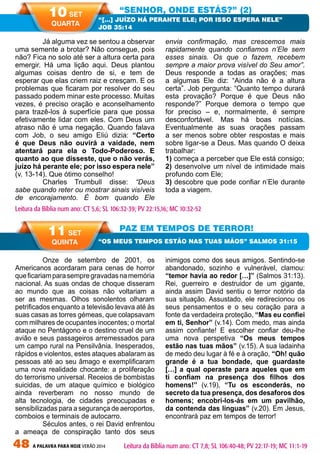 48 A PALAVRA PARA HOJE VERÃO 2014
	 Onze de setembro de 2001, os
Americanos acordaram para cenas de horror
queficariamparasempregravadasnamemória
nacional. As suas ondas de choque disseram
ao mundo que as coisas não voltariam a
ser as mesmas. Olhos sonolentos olharam
petrificados enquanto a televisão levava até às
suas casas as torres gémeas, que colapsavam
com milhares de ocupantes inocentes; o mortal
ataque no Pentágono e o destino cruel de um
avião e seus passageiros arremessados para
um campo rural na Pensilvânia. Inesperados,
rápidos e violentos, estes ataques abalaram as
pessoas até ao seu âmago e exemplificaram
uma nova realidade chocante: a proliferação
do terrorismo universal. Receios de bombistas
suicidas, de um ataque químico e biológico
ainda reverberam no nosso mundo de
alta tecnologia, de cidades preocupadas e
sensibilizadas para a segurança de aeroportos,
comboios e terminais de autocarro.
	 Séculos antes, o rei David enfrentou
a ameaça de conspiração tanto dos seus
inimigos como dos seus amigos. Sentindo-se
abandonado, sozinho e vulnerável, clamou:
“temor havia ao redor […]” (Salmos 31:13).
Rei, guerreiro e destruidor de um gigante,
ainda assim David sentiu o terror notório da
sua situação. Assustado, ele redirecionou os
seus pensamentos e o seu coração para a
fonte da verdadeira proteção, “Mas eu confiei
em ti, Senhor” (v.14). Com medo, mas ainda
assim confiante! E escolher confiar deu-lhe
uma nova perspetiva “Os meus tempos
estão nas tuas mãos” (v.15). A sua ladainha
de medo deu lugar à fé e à oração, “Oh! quão
grande é a tua bondade, que guardaste
[…] a qual operaste para aqueles que em
ti confiam na presença dos filhos dos
homens!” (v.19), “Tu os esconderás, no
secreto da tua presença, dos desaforos dos
homens; encobri-los-ás em um pavilhão,
da contenda das línguas” (v.20). Em Jesus,
encontrará paz em tempos de terror!
	 Já alguma vez se sentou a observar
uma semente a brotar? Não consegue, pois
não? Fica no solo até ser a altura certa para
emergir. Há uma lição aqui. Deus plantou
algumas coisas dentro de si, e tem de
esperar que elas criem raiz e cresçam. E os
problemas que ficaram por resolver do seu
passado podem minar este processo. Muitas
vezes, é preciso oração e aconselhamento
para trazê-los à superfície para que possa
efetivamente lidar com eles. Com Deus um
atraso não é uma negação. Quando falava
com Job, o seu amigo Eliú dizia: “Certo
é que Deus não ouvirá a vaidade, nem
atentará para ela o Todo-Poderoso. E
quanto ao que disseste, que o não verás,
juízo há perante ele; por isso espera nele”
(v. 13-14). Que ótimo conselho!
	 Charles Trumbull disse: “Deus
sabe quando reter ou mostrar sinais visíveis
de encorajamento. É bom quando Ele
envia confirmação, mas crescemos mais
rapidamente quando confiamos n’Ele sem
esses sinais. Os que o fazem, recebem
sempre a maior prova visível do Seu amor”.
Deus responde a todas as orações; mas
a algumas Ele diz: “Ainda não é a altura
certa”. Job pergunta: “Quanto tempo durará
esta provação? Porque é que Deus não
responde?” Porque demora o tempo que
for preciso – e, normalmente, é sempre
desconfortável. Mas há boas notícias.
Eventualmente as suas orações passam
a ser menos sobre obter respostas e mais
sobre ligar-se a Deus. Mas quando O deixa
trabalhar:
1) começa a perceber que Ele está consigo;
2) desenvolve um nível de intimidade mais
profundo com Ele;
3) descobre que pode confiar n’Ele durante
toda a viagem.
“SENHOR, ONDE ESTÁS?” (2)
PAZ EM TEMPOS DE TERROR!
“[…] JUÍZO HÁ PERANTE ELE; POR ISSO ESPERA NELE”
JOB 35:14
“OS MEUS TEMPOS ESTÃO NAS TUAS MÃOS” SALMOS 31:15
Leitura da Bíblia num ano: CT 5,6; SL 106:32-39; PV 22:15,16; MC 10:32-52
10 SET
QUARTA
11 SET
QUINTA
Leitura da Bíblia num ano: CT 7,8; SL 106:40-48; PV 22:17-19; MC 11:1-19
 