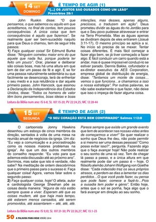 50 A PALAVRA PARA HOJE VERÃO 2014
O cartoonista Jonny Hawkins
desenhou um esboço de cinco membros da
direção, sentados à volta de uma mesa na
reunião anual de negócios da igreja. Um diz:
“Eu vejo a comunicação e a procrastinação
como os nossos maiores problemas na
igreja”. Ao que um dos outros membros
do conselho responde: “Eu voto para que
adiemos esta discussão até ao próximo ano”.
Sorrimos, mas sabe que isto é verdade, não
sabe? Na meditação de ontem descobrimos
que o primeiro passo para o sucesso é: Faça
qualquer coisa! Agora, vamos falar sobre o
segundo passo:
2) Faça qualquer coisa, hoje! O atleta, autor
e cardiologista George Sheehan põe as
coisas desta maneira: “Alguns de nós estão
sempre quase a viver. Esperam até que as
coisas mudem, até que haja mais tempo,
até estarem menos cansados, até serem
promovidos, até assentarem – até, até, até.
Parece sempre que existe um grande evento
que tem de acontecer nas nossas vidas antes
de começarmos a viver!” Se quer realizar o
sonho que Deus lhe deu, não pode permitir
a si mesmo ser uma dessas pessoas! “Como
posso evitar isso?”, pergunta. Fazendo algo
que o faça avançar hoje! Não pode realizar
o seu sonho de uma só vez. Tem de chegar
lá passo a passo, e a única altura em que
realmente pode dar um passo é – hoje. O
filósofo alemão Johann Wolfgang von Goethe
disse: “Cada indecisão traz os seus próprios
atrasos, e perdem-se dias a lamentar os dias
perdidos…O que você pode fazer, ou pensa
que pode fazer, comece a fazê-lo…Pois
a ousadia tem poder e génio”. Então hoje,
antes que o sol se ponha, faça algo que o
fará avançar em direção ao seu sonho.	
John Ruskin disse: “O que
pensamos, o que sabemos ou aquilo em que
acreditamos, no final de contas, tem poucas
consequências. A única coisa que tem
consequências é aquilo que fazemos”. Se
realmente quer ser bem-sucedido naquilo
para que Deus o chamou, tem de seguir três
passos:
1) Faça qualquer coisa! Sir Edmund Burke
disse: “Ninguém cometeu maior erro do que
aquele que nada fez, porque poderia ter
feito um pouco”. Orar, planear e deliberar
são coisas boas, mas há uma altura em que
tem de dar um passo de fé e agir. E se for
uma pessoa naturalmente sedentária ou que
facilmente se desencoraja, terá de enfrentar
o seu medo e a sua relutância e dar aquele
primeiro passo. John Hancock, que assinou
a Declaração da Independência dos Estados
Unidos, disse: “Todos os homens de valor
têm bons pensamentos, boas ideias e boas
intenções, mas desses, apenas alguns,
preciosos, o traduzem em ação”. Deus
prometeu dividir as águas do rio Jordão para
que o Seu povo pudesse atravessar e entrar
na Terra Prometida. Mas as águas apenas
se dividiram depois de eles entrarem (Josué
3:11-17). O mesmo princípio se aplica a si.
No início só precisa de se mexer. Tentar
coisas diferentes. É mais fácil começar a
fazer algo bem, se já tiver começado a fazer
algo. É fácil conduzir um carro quando está a
andar, mas é quase impossível conduzi-lo se
estiver parado. Dennis Bakke, cofundador e
ex-diretor executivo da AES Corporation,
empresa global de distribuição de energia,
disse: “Tentamos um monte de coisas…
vemos o que funciona…e chamamos a isso
a nossa estratégia”. Por outras palavras, se
não sabe exatamente o que fazer, não deixe
que isso o impeça de fazer alguma coisa.
É TEMPO DE AGIR (1)
É TEMPO DE AGIR (2)
“[…] OS JUSTOS SÃO OUSADOS COMO UM LEÃO”
Provérbios 28:1
“O SEU CORAÇÃO ESTÁ BEM CONFIRMADO” Salmos 112:8
Leitura da Bíblia num ano: IS 6-8; SL 107:15-20; PV 22:24,25; MC 12:28-44
14 SET
DOMINGO
15 SET
SEGUNDA
Leitura da Bíblia num ano: IS 9,10; SL 107:21-30; PV 22:26,27; MC 13:1-23
 