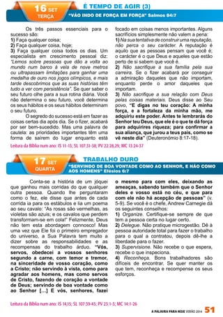 A PALAVRA PARA HOJE VERÃO 2014 51
	 Conta-se a história de um jóquei
que ganhou mais corridas do que qualquer
outra pessoa. Quando lhe perguntaram
como o fez, ele disse que antes de cada
corrida ia para os estábulos e lia um poema
ao seu cavalo: “As rosas são vermelhas, as
violetas são azuis; e os cavalos que perdem
transformam-se em cola!” Felizmente, Deus
não tem esta abordagem connosco! Mas
uma vez que Ele foi o primeiro empregador
do universo, a Sua Palavra tem muito a
dizer sobre as responsabilidades e as
recompensas do trabalho árduo. “Vós,
servos, obedecei a vossos senhores
segundo a carne, com temor e tremor,
na sinceridade de vosso coração, como
a Cristo; não servindo à vista, como para
agradar aos homens, mas como servos
de Cristo, fazendo de coração a vontade
de Deus; servindo de boa vontade como
ao Senhor […] E vós, senhores, fazei
o mesmo para com eles, deixando as
ameaças, sabendo também que o Senhor
deles e vosso está no céu, e que para
com ele não há acepção de pessoas” (v.
5-9). Se você é o chefe, Andrew Carnegie dá
os seguintes conselhos:
1) Organize. Certifique-se sempre de que
tem a pessoa certa no lugar certo.
2) Delegue. Não pratique microgestão. Dê à
pessoa autoridade total para fazer o trabalho
para o qual a contratou, depois dê-lhe a
liberdade para o fazer.
3) Supervisione. Não recebe o que espera,
recebe o que inspeciona.
4) Reconheça. Bons trabalhadores são
difíceis de encontrar. Se quer manter os
que tem, reconheça e recompense os seus
esforços.
Os três passos essenciais para o
sucesso são:
1) Faça qualquer coisa;
2) Faça qualquer coisa, hoje;
3) Faça qualquer coisa todos os dias. Um
especialista em crescimento pessoal diz:
“Lemos sobre pessoas que dão a volta ao
mundo num barco à vela de nove metros
ou ultrapassam limitações para ganhar uma
medalha de ouro nos jogos olímpicos, e mais
tarde descobrimos que as suas histórias têm
tudo a ver com persistência”. Se quer saber o
seu futuro olhe para a sua rotina diária. Você
não determina o seu futuro, você determina
os seus hábitos e os seus hábitos determinam
o seu futuro.
O segredo do sucesso está em fazer as
coisas certas dia após dia. Se o fizer, acabará
por ser bem-sucedido. Mas uma palavra de
cautela: as prioridades importantes têm uma
forma de saírem do lugar enquanto está
focado em coisas menos importantes. Alguns
sacrifícios simplesmente não valem a pena:
1) Na sua tentativa de construir uma reputação,
não perca o seu carácter. A reputação é
aquilo que as pessoas pensam que você é;
o carácter é o que Deus e aqueles que estão
perto de si sabem que você é.
2) Não sacrifique a sua família pela sua
carreira. Se o fizer acabará por conseguir
a admiração daqueles que não importam,
enquanto perde o amor daqueles que
importam.
3) Não sacrifique a sua relação com Deus
pelas coisas materiais. Deus disse ao Seu
povo, “E digas no teu coração: A minha
força, e a fortaleza da minha mão, me
adquiriu este poder. Antes te lembrarás do
Senhor teu Deus, que ele é o que te dá força
para adquirires riqueza; para confirmar a
sua aliança, que jurou a teus pais, como se
vê neste dia” (Deuteronómio 8:17-18).
É TEMPO DE AGIR (3)
TRABALHO DURO
“VÃO INDO DE FORÇA EM FORÇA” Salmos 84:7
“SERVINDO DE BOA VONTADE COMO AO SENHOR, E NÃO COMO
AOS HOMENS” Efésios 6:7
Leitura da Bíblia num ano: IS 11-13; SL 107:31-38; PV 22:28,29; MC 13:24-37
16 SET
TERÇA
17 SET
QUARTA
Leitura da Bíblia num ano: IS 14,15; SL 107:39-43; PV 23:1-3; MC 14:1-26
 