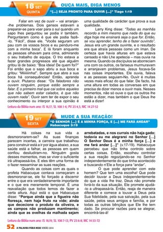 52 A PALAVRA PARA HOJE VERÃO 2014
	 Há coisas na sua vida a
desmoronarem-se? As suas finanças
parecem incertas, a carreira que trabalhou
para construir está a ir por água abaixo, a sua
saúde está a falhar, as pessoas em quem
confiou desiludiram-no. Ninguém gosta
desses momentos, mas se viver o suficiente
irá ultrapassá-los. E eles têm uma forma de
o fazer reexaminar as suas reações.
	 Quando as coisas com as quais o
profeta Habacuque contava começaram a
desmoronar-se, ele foi forçado a discernir
entre o que era verdadeiramente importante
e o que era meramente temporal. É uma
reavaliação que todos temos de fazer a
certa altura. Aqui está o que Habacuque
disse: “Porque ainda que a figueira não
floresça, nem haja fruto na vide; ainda
que dececione o produto da oliveira, e
os campos não produzam mantimento;
ainda que as ovelhas da malhada sejam
arrebatadas, e nos currais não haja gado;
todavia eu me alegrarei no Senhor […]
O Senhor Deus é a minha força […] e
me fará andar […]” (v.17-19). Habacuque
percebeu que não tinha controlo sobre
certas coisas. Então, escolheu controlar
a sua reação regozijando-se no Senhor
independentemente do que tinha acontecido
e buscando n’Ele a força para “andar”.
	 O que pode aprender com este
homem? Que tem uma escolha! Que pode
decidir louvar a Deus independentemente
do que a vida lhe traz. Deus não promete
livrá-lo da sua situação, Ele promete ajudá-
-lo a ultrapassá-la. Então, reaja de maneira
diferente e comece a louvar a Deus pela
Sua fidelidade, pela sua salvação, pela sua
saúde, pelos seus amigos e família, e por
todas as outras bênçãos que Ele lhe tem
dado. Se procurar razões para se alegrar,
encontrá-las-á!
Falar em vez de ouvir – vai arranjar-
-lhe problemas. Dois gansos estavam a
preparar-se para voar para o sul quando um
sapo lhes perguntou se podia ir também.
Perguntaram como é que ele podia fazê-
-lo. “Fácil”, disse ele. “Vocês seguram um
pau com os vossos bicos e eu penduro-me
com a minha boca”. E lá foram enquanto
as pessoas olhavam para cima, admirando
o seu trabalho de equipa. O trio estava a
fazer grandes progressos até que alguém
gritou lá de baixo: “Boa ideia! De quem foi?”
Foi então que o sapo abriu a sua boca e
gritou: “Miiiiiiinha!”. Sempre que abre a sua
boca há consequências! Então, aprenda
a ouvir. Plutarco disse: “Os faladores não
ouvem ninguém, porque estão sempre a
falar. E o primeiro mal que cai sobre aqueles
que não sabem estar calados, é que não
ouvem nada”. Ouvir sem ter de expor o seu
conhecimento ou interpor a sua opinião é
uma qualidade de carácter que prova a sua
qualidade.
Larry King disse: “Todas as manhãs
recordo a mim mesmo que nada do que eu
diga hoje me ensinará seja o que for. Então,
se vou aprender, tenho de o fazer ouvindo”.
Jesus era um grande ouvinte, e o resultado
era que atraía pessoas como um íman. De
certeza que havia alturas em que estava
cansado e não Lhe apetecia – mas ouvia na
mesma. Quando os discípulos se aborreciam
uns com os outros, os fariseus murmuravam
e arranjavam problemas, Jesus focava-Se
nas coisas importantes. Ele ouvia, falava
e as pessoas seguiam-No. Ouvir é muitas
vezes mais eficaz do que falar. De facto, há
uma altura em todas as conversas em que
precisa de dizer menos e ouvir mais. Nesses
momentos, não só ouve o que os outros lhe
estão a dizer, mas também o que Deus lhe
está a dizer!
OUÇA MAIS, DIGA MENOS
MUDE A SUA REAÇÃO!
“[…] SEJA PRONTO PARA OUVIR […]” Tiago 1:19
“O SENHOR […] É A MINHA FORÇA, E […] ME FARÁ ANDAR”
Habacuque 3:19
Leitura da Bíblia num ano: IS 16,17; SL 108:1-6; PV 23:4,5; MC 14:27-52
18 SET
QUINTA
19 SET
SEXTA
Leitura da Bíblia num ano: IS 18,19; SL 108:7-13; PV 23:6-8; MC 14:53-72
 