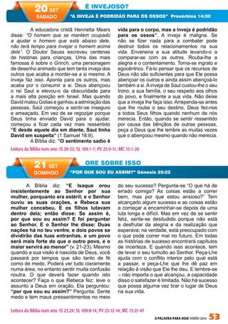 A PALAVRA PARA HOJE VERÃO 2014 53
A Bíblia diz: “E Isaque orou
insistentemente ao Senhor por sua
mulher, porquanto era estéril; e o Senhor
ouviu as suas orações, e Rebeca sua
mulher concebeu. E os filhos lutavam
dentro dela; então disse: Se assim é,
por que sou eu assim? E foi perguntar
ao Senhor. E o Senhor lhe disse: Duas
nações há no teu ventre, e dois povos se
dividirão das tuas entranhas, e um povo
será mais forte do que o outro povo, e o
maior servirá ao menor” (v. 21-23). Mesmo
quando a sua visão é nascida de Deus, você
passará por tempos que são tanto de fé
como de medo. Poderá ver tudo claramente
numa área, no entanto sentir muita confusão
noutra. O que deverá fazer quando isto
acontecer? Faça o que Rebeca fez: leve o
assunto a Deus em oração. Ela perguntou:
“por que sou eu assim?” Pergunta: Sente
medo e tem maus pressentimentos no meio
do seu sucesso? Pergunta-se “O que há de
errado comigo? As coisas estão a correr
bem, mas por que estou ansioso?” Tem
alcançado algum sucesso e as coisas estão
a começar a encaminhar-se depois de uma
luta longa e difícil. Mas em vez de se sentir
feliz, sente-se desiludido porque não está
a desfrutar da alegria e da realização que
esperava; na verdade, está preocupado com
o que pode correr mal no futuro. Em todas
as histórias de sucesso encontrará capítulos
de incerteza. E quando isso acontece, tem
de levar o seu tumulto ao Senhor. Peça-Lhe
ajuda com o conflito interior pelo qual está
a passar, e peça-Lhe que lhe dê paz em
relação à visão que Ele lhe deu. E lembre-se
– não importa o que alcançou, a capacidade
disso o satisfazer é limitada. Não há sucesso
que possa alguma vez tirar o lugar de Deus
na sua vida.
	 A educadora cristã Henrietta Mears
disse: “O homem que se mantém ocupado
a ajudar o homem que está abaixo dele,
não terá tempo para invejar o homem acima
dele”. O Doutor Seuss escreveu centenas
de histórias para crianças. Uma das mais
famosas é sobre o Grinch, uma personagem
de desenho animado que tem tanta inveja dos
outros que acaba a morder-se a si mesmo. A
inveja faz isso. Aponta para os outros, mas
acaba por o consumir a si. Deus abençoou
o rei Saul e elevou-o da obscuridade para
a mais alta posição em Israel. Mas quando
David matou Golias e ganhou a admiração das
pessoas, Saúl começou a sentir-se inseguro
e ameaçado. Em vez de se regozijar porque
Deus tinha enviado David para o ajudar,
começou a ficar cada vez mais ressentido
“E desde aquele dia em diante, Saul tinha
David em suspeita” (1 Samuel 18:9).
	 A Bíblia diz: “O sentimento sadio é
vida para o corpo, mas a inveja é podridão
para os ossos”. A inveja é maligna. Se
não se fizer nada para a combater pode
destruir todos os relacionamentos na sua
vida. Envenena a sua atitude levando-o a
comparar-se com os outros. Rouba-lhe a
alegria e o contentamento. Torna-se ingrato e
egocêntrico. Fá-lo pensar que os recursos de
Deus não são suficientes para que Ele possa
abençoar os outros e ainda assim abençoá-lo
também a si. A inveja de Saul custou-lhe o seu
trono, a sua família, o seu respeito aos olhos
do povo, e finalmente a sua vida. Não deixe
que a inveja lhe faça isso. Arrependa-se antes
que lhe roube o seu destino. Deus fez-nos
a todos Seus filhos quando nenhum de nós
merecia. Então, quando se sentir ressentido
por causa das bênçãos de outras pessoas,
peça a Deus que lhe lembre as muitas vezes
que o abençoou mesmo quando não merecia.
É INVEJOSO?
ORE SOBRE ISSO
“A INVEJA É PODRIDÃO PARA OS OSSOS” Provérbios 14:30
“POR QUE SOU EU ASSIM?” Génesis 25:22
Leitura da Bíblia num ano: IS 20-22; SL 109:1-7; PV 23:9-11; MC 15:1-20
20 SET
SÁBADO
21 SET
DOMINGO
Leitura da Bíblia num ano: IS 23,24; SL 109:8-14; PV 23:12-14; MC 15:21-47
 