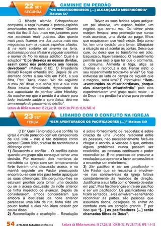 54 A PALAVRA PARA HOJE VERÃO 2014
O Dr. Gary Fenton diz que o conflito na
igreja é muito parecido com um campeonato
de luta livre – não é tão doloroso como
parece! Como líder, precisa de reconhecer a
diferença entre:
1) Desacordo e conflito – O conflito existe
quando um grupo não consegue tomar uma
decisão. Por exemplo, dois membros do
ministério da igreja com um temperamento
forte tiveram uma discussão acesa, e na
manhã seguinte um Pastor preocupado
encontrou-se com eles para tentar apaziguar
as suas diferenças. Ele perguntou-lhes se
estavam prontos para tomar uma decisão
ou se a acesa discussão da noite anterior
os tinha impedido de avançar. Depois de
considerarem, ambos concordaram que
embora a discussão da noite anterior
parecesse uma luta de rua, tinha sido um
pouco teatral e eles não iriam desistir por
causa disso!
2) Reconciliação e resolução – Resolução
é sobre fornecimento de respostas; é sobre
criação de uma unidade relacional entre
as pessoas, não necessariamente fazê-las
chegar a acordo. A verdade é que, embora
alguns problemas nunca possam ser
resolvidos, as pessoas continuam a poder
reconciliar-se. É no processo de procurar a
resolução que aprende a fazer concessões e
a encontrar um meio-termo.
3) Ser pacífico e ser um pacificador –
Um Pastor que se recusava a envolver-
-se nas controvérsias da igreja faltava
constantemente às reuniões de direção.
Justificava a sua falta com o “desejo de estar
em paz”. Mas há diferenças entre ser pacífico
e ser um pacificador. Os pacificadores não
ficam sentados…eles envolvem-se tentando
reconciliar as partes…são pessoas que
assumem riscos, desejosas de entrar no
combate com um coração grande. É por
isso que “[…] os pacificadores […] serão
chamados filhos de Deus”.
O filósofo alemão Schopenhauer
comparou a raça humana a porcos-espinho
amontoados numa noite de inverno: “Quanto
mais frio fica lá fora, mais nos juntamos para
nos sentirmos mais quentes. Mas quanto
mais perto ficamos uns dos outros mais nos
magoamos com os nossos espinhos afiados.
E na noite solitária do inverno na terra,
acabamos por nos afastar e vaguear sozinhos
e morrer de frio na nossa solidão”. Qual é a
solução? “E perdoa-nos as nossas dívidas,
assim como nós perdoamos aos nossos
devedores” (Mateus 6:12). O Presidente
Ronald Reagan entendia isto. Depois de um
atentado contra a sua vida em 1981, a sua
filha, Patti Davis, disse: “No dia seguinte
o meu pai disse que sabia que a sua cura
física estava diretamente dependente da
sua capacidade de perdoar John Hinckley.
Ao mostrar-me que o perdão é a chave para
tudo, incluindo saúde e cura física, deu-me
um exemplo do pensamento cristão”.
Talvez as suas feridas sejam antigas:
um pai abusivo, um esposo traidor, um
negócio que correu mal. Ou talvez ainda
estejam frescas: uma promoção que nunca
mais acontece, uma dívida por pagar, filhos
que esqueceram que você existe. Seja como
for, tem uma decisão para tomar. Ultrapasse
a situação ou vá acertar as contas. Deixe que
cure, ou deixe que se transforme em ódio.
Esqueça ou fique ressentido. O ressentimento
permite que seja o que for que o atormenta,
o consuma. Alimenta o fogo, atiça as
chamas e reproduz a dor. Pense nisto: o
seu ressentimento trouxe-lhe alívio? Se hoje
estivesse ao lado da campa de alguém que
o magoou, seria livre? É improvável. “Bem-
-aventurados os misericordiosos, porque
eles alcançarão misericórdia” pois eles
experimentaram uma graça muito maior – a
de Deus – e o perdão é a chave para perceber
isto.
CAMINHE EM PERDÃO
LIDANDO COM O CONFLITO NA IGREJA
“OS MISERICORDIOSOS […] ALCANÇARÃO MISERICÓRDIA”
Mateus 5:7
“BEM-AVENTURADOS OS PACIFICADORES […]” Mateus 5:9
Leitura da Bíblia num ano: IS 25,26; SL 109:15-20; PV 23:15,16; MC 16
22 SET
SEGUNDA
23 SET
TERÇA
Leitura da Bíblia num ano: IS 27,28; SL 109:21-27; PV 23:17,18; 1PE 1:1-12
 