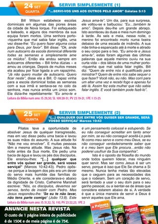 56 A PALAVRA PARA HOJE VERÃO 2014
Pilatos teve a oportunidade de
absolver Jesus de qualquer transgressão,
mas em vez disso pediu uma bacia e lavou
as suas mãos do assunto. A sua atitude foi
“Não me vou envolver”. E muitas pessoas
têm a mesma atitude. Mas Jesus não. Na
noite antes da Sua morte, Ele pediu uma
bacia de água e lavou os pés dos discípulos.
Ele ensinou-lhes: “[…] qualquer que
entre vós quiser ser grande, será vosso
serviçal” (Marcos 10:42-43). Pedro opôs-
-se porque a lavagem dos pés era um dever
do servo mais humilde das famílias do
Médio Oriente, e ele considerava-o abaixo
da dignidade de Cristo. Catherine Marshall
escreve: “Nós, os discípulos, devemos ser
servos, tenho de insistir com Pedro. Mas
Jesus respondeu-lhe: ‘Se eu te não lavar,
não tens parte comigo’ (João 13:8). Este
é um pensamento colossal e estupendo. Se
eu não conseguir acreditar em tanto amor
por mim, se eu não conseguir aceitá-Lo pela
fé como meu servo e como meu Deus, se eu
não conseguir verdadeiramente saber que
é o meu bem que Ele procura…então não
poderei usufruir da Sua companhia”.
Isto é o oposto da filosofia do mundo
onde todos querem liderar, mas ninguém
quer servir. Mas ser como Jesus é ser um
servo, porque é isso que Ele Se chama a Si
mesmo. Nunca tenha metas tão elevadas
que o ceguem para as necessidades dos
que o rodeiam. Sem um coração de servo,
será tentado a usar o seu dom para o seu
ganho pessoal, ou a isentar-se de áreas que
considera estarem abaixo de si. A verdade
é que a única maneira de servir a Deus é
servir aqueles que Ele ama.
	 Bill Wilson estabelece escolas
dominicais em algumas das piores áreas
da cidade de Nova Iorque. Foi esfaqueado
e baleado, e alguns dos membros da sua
equipa foram mortos. Uma senhora porto-
-riquenha que mal sabia falar inglês, uma
vez disse-lhe: “Eu quero fazer alguma coisa
para Deus, por favor”. Bill disse: “Ok, ande
num autocarro da escola dominical diferente
todas as semanas e simplesmente ame
os miúdos”. Então ela andou sempre em
autocarros diferentes – Bill tinha dúzias – e
amou as crianças. Depois de muitos meses
ela acabou por ficar ligada a um rapazinho.
“Já não quero mudar de autocarro. Quero
ficar neste”, disse ela a Bill. O rapaz vinha
para a escola dominical todas as semanas
com a sua irmã e sentava-se no colo da
senhora, mas nunca emitia um único som.
Ela dizia-lhe repetidamente: “Eu amo-te e
Jesus ama-te”. Um dia, para sua surpresa,
ele voltou-se e balbuciou: “Eu…também te
amo”. Depois deu-lhe um grande abraço.
Isto aconteceu às duas e meia num domingo
à tarde. Às seis e meia, nessa noite, o
menino foi encontrado morto numa lixeira
debaixo de uma escada de incêndio. A sua
mãe tinha-o espancado até à morte e atirado
o seu corpo para o lixo. “Eu amo-te e Jesus
ama-te”, estas foram algumas das últimas
palavras que aquele menino ouviu na sua
curta vida – dos lábios de uma mulher porto-
-riquenha que mal sabia falar inglês. Bill
diz: “Quem de entre nós é qualificado para
ministrar? Quem de entre nós sabe sequer o
que fazer? Você não, eu não. Mas corri para
um altar uma vez e recebi fogo e apenas fui
até lá. Assim fez esta mulher que não sabia
falar inglês. E você também pode fazê-lo”.
SERVIR SIMPLESMENTE (1)
SERVIR SIMPLESMENTE (2)
“…SERVI-VOS UNS AOS OUTROS PELO AMOR” Gálatas 5:13
“[…] QUALQUER QUE ENTRE VÓS QUISER SER GRANDE, SERÁ
VOSSO SERVIÇAL” Marcos 10:43
Leitura da Bíblia num ano: IS 29,30; SL 109:28-31; PV 23:19-21; 1PE 1:13-25
24 SET
QUARTA
25 SET
QUINTA
Leitura da Bíblia num ano: IS 31,32; SL 110; PV 23:22,23; 1PE 2
ANUNCIE NESTA REVISTA
O custo de 1 página inteira de publicidade
é de 150€ e de meia página é de 75€.
Nº 29 OUTUB
RO NOVEM
BRO DEZEMB
RO 2013
WWW.U
CBPORT
UGAL.P
T
Palavras de encorajamento para todos os dias.
Uma meditação diária.
OUTONO13
Nº 31 ABRIL
MAIO
JUNHO
2014
WWW
.UCBPO
RTUGA
L.PT
Palavras de encorajamento para todos os dias.
Uma meditação diária.
PRIMAVERA14
 