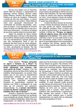 A PALAVRA PARA HOJE VERÃO 2014 57
Paulo escreve: “Porque, persuado
eu agora a homens ou a Deus? ou
procuro agradar a homens? Se estivesse
ainda agradando aos homens, não
seria servo de Cristo” (Gálatas 1:10). Os
verdadeiros servos de Deus ficam felizes ao
trabalhar silenciosamente, na sombra. Eles
sabem que no céu Deus irá abertamente
recompensar pessoas das quais nunca
ouvimos falar – pessoas que ensinaram
crianças com distúrbios emocionais,
limparam os incontinentes, cuidaram de
doentes com SIDA e entregaram as suas
vidas de mil maneiras que passaram
despercebidas, “[…] sempre abundantes
na obra do Senhor, sabendo que o vosso
trabalho não é vão no Senhor”.
Durante a Segunda Guerra Mundial,
quando a Inglaterra precisava de aumentar
a sua produção de carvão, Winston Churchill
juntou os líderes trabalhistas. Pediu-lhes que
imaginassem um desfile de vitória que ele
sabia que iria ser levado a cabo em Piccadilly
Circus depois da guerra. Na primeira linha
estariam os marinheiros que mantiveram as
vitais rotas marítimas abertas. Depois deles
estariam os soldados que regressaram
de Dunquerque e foram derrotar Rommel
em África. A seguir estariam os pilotos que
retiraram a força aérea alemã dos céus. No
final de todos, disse ele, viria uma longa
fila de homens sujos de fuligem e suor com
chapéus de mineiros. Alguém gritaria da
multidão: “E onde estavam vocês durante
os dias difíceis da nossa luta?” E de dez mil
gargantas sairia a resposta: “Nós estávamos
debaixo da terra com os nossos rostos
voltados para o carvão”. Nem todos os
trabalhos são proeminentes e glamorosos.
Mas aqueles que servem a Deus com
os “seus rostos voltados para o carvão”
desempenham um papel vital na realização
dos Seus propósitos na Terra.
No seu livro Nadar com os Tubarões
(Swim With the Sharks), o especialista em
liderança Harvey Mackay escreve sobre
Philip Pillsbury membro da famosa família
Pillsbury do ramo da moagem: “Faltava-lhe
a ponta de três dos seus dedos…a marca
inconfundível de um moleiro. Philip Pillsbury
tinha uma reputação internacional de
conhecedor de comidas requintadas…mas,
para as tropas, a sua reputação de homem
capaz de fazer um trabalho duro e sujo era a
única que interessava…E pode ter a certeza
de que toda a gente estava consciente dela”.
Seguir as pisadas de Jesus implica
ser orientado para o serviço e não absorvido
por si mesmo. Muitas vezes a razão pela qual
não nos voluntariamos é porque pensamos
que não conseguimos fazer o que se
pretende tão bem como as outras pessoas.
Cometemos o erro de fazer da excelência
um ídolo, acreditando na filosofia: “Se não
consegues fazer bem feito, então é preferível
não fazer”. O facto é que um serviço feito um
pouco abaixo da perfeição é melhor do que a
melhor das intenções. Se não está disposto
a fazer as coisas com alguma imperfeição
no início, nunca deixará o ponto de partida.
Quase tudo o que fazemos é fraco no início.
É assim que aprendemos.
O plano de Deus sempre foi envolver
o maior número de pessoas possível, e não
ser tudo gerido por alguns especialistas.
Os melhores cometem erros, é assim que
se ganha conhecimento e se desenvolve o
carácter. A Bíblia diz: “Porque, se alguém
cuida ser alguma coisa, não sendo nada,
engana-se a si mesmo”. Por vezes você é
chamado a servir os que estão acima e que
têm autoridade; outras vezes é chamado a
servir os que estão abaixo e em necessidade.
De qualquer das formas, apenas está a
servir a Deus quando está disposto a fazer
o que é pedido.
SERVIR SIMPLESMENTE (3)
SERVIR SIMPLESMENTE (4)
“PORQUE, SE ALGUÉM CUIDA SER ALGUMA COISA, NÃO SENDO
NADA, ENGANA-SE A SI MESMO” Gálatas 6:3
“[…] SEDE […] SEMPRE ABUNDANTES NA OBRA DO SENHOR
[…]” 1 Coríntios 15:58
Leitura da Bíblia num ano: IS 33,34; SL 111; PV 23:24,25; 1PE 3
26 SET
SEXTA
27 SET
SÁBADO
Leitura da Bíblia num ano: IS 35,36; SL 112; PV 23:26-28; 1PE 4
 
