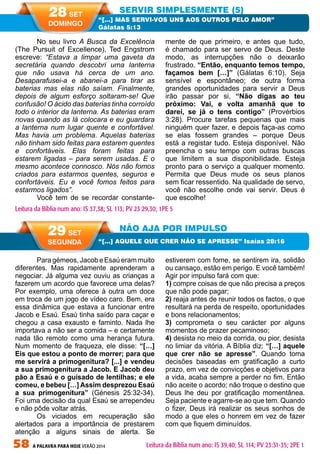 58 A PALAVRA PARA HOJE VERÃO 2014
NÃO AJA POR IMPULSO
“[…] AQUELE QUE CRER NÃO SE APRESSE” Isaías 28:16
29 SET
SEGUNDA
Leitura da Bíblia num ano: IS 39,40; SL 114; PV 23:31-35; 2PE 1
No seu livro A Busca da Excelência
(The Pursuit of Excellence), Ted Engstrom
escreve: “Estava a limpar uma gaveta da
secretária quando descobri uma lanterna
que não usava há cerca de um ano.
Desaparafusei-a e abanei-a para tirar as
baterias mas elas não saíam. Finalmente,
depois de algum esforço soltaram-se! Que
confusão! O ácido das baterias tinha corroído
todo o interior da lanterna. As baterias eram
novas quando as lá colocara e eu guardara
a lanterna num lugar quente e confortável.
Mas havia um problema. Aquelas baterias
não tinham sido feitas para estarem quentes
e confortáveis. Elas foram feitas para
estarem ligadas – para serem usadas. E o
mesmo acontece connosco. Nós não fomos
criados para estarmos quentes, seguros e
confortáveis. Eu e você fomos feitos para
estarmos ligados”.
Você tem de se recordar constante-
mente de que primeiro, e antes que tudo,
é chamado para ser servo de Deus. Deste
modo, as interrupções não o deixarão
frustrado. “Então, enquanto temos tempo,
façamos bem […]” (Gálatas 6:10). Seja
sensível e espontâneo; de outra forma
grandes oportunidades para servir a Deus
irão passar por si, “Não digas ao teu
próximo: Vai, e volta amanhã que to
darei, se já o tens contigo” (Provérbios
3:28). Procure tarefas pequenas que mais
ninguém quer fazer, e depois faça-as como
se elas fossem grandes – porque Deus
está a registar tudo. Esteja disponível. Não
preencha o seu tempo com outras buscas
que limitem a sua disponibilidade. Esteja
pronto para o serviço a qualquer momento.
Permita que Deus mude os seus planos
sem ficar ressentido. Na qualidade de servo,
você não escolhe onde vai servir. Deus é
que escolhe!
Para gémeos, Jacob e Esaú eram muito
diferentes. Mas rapidamente aprenderam a
negociar. Já alguma vez ouviu as crianças a
fazerem um acordo que favorece uma delas?
Por exemplo, uma oferece à outra um doce
em troca de um jogo de vídeo caro. Bem, era
essa dinâmica que estava a funcionar entre
Jacob e Esaú. Esaú tinha saído para caçar e
chegou a casa exausto e faminto. Nada lhe
importava a não ser a comida – e certamente
nada tão remoto como uma herança futura.
Num momento de fraqueza, ele disse: “[…]
Eis que estou a ponto de morrer; para que
me servirá a primogenitura? [...] e vendeu
a sua primogenitura a Jacob. E Jacob deu
pão a Esaú e o guisado de lentilhas; e ele
comeu, e bebeu […] Assim desprezou Esaú
a sua primogenitura” (Génesis 25:32-34).
Foi uma decisão da qual Esaú se arrependeu
e não pôde voltar atrás.
Os viciados em recuperação são
alertados para a importância de prestarem
atenção a alguns sinais de alerta. Se
estiverem com fome, se sentirem ira, solidão
ou cansaço, estão em perigo. E você também!
Agir por impulso fará com que:
1) compre coisas de que não precisa a preços
que não pode pagar;
2) reaja antes de reunir todos os factos, o que
resultará na perda de respeito, oportunidades
e bons relacionamentos;
3) comprometa o seu carácter por alguns
momentos de prazer pecaminoso;
4) desista no meio da corrida, ou pior, desista
no limiar da vitória. A Bíblia diz: “[…] aquele
que crer não se apresse”. Quando toma
decisões baseadas em gratificação a curto
prazo, em vez de convicções e objetivos para
a vida, acaba sempre a perder no fim. Então
não aceite o acordo; não troque o destino que
Deus lhe deu por gratificação momentânea.
Seja paciente e agarre-se ao que tem. Quando
o fizer, Deus irá realizar os seus sonhos de
modo a que eles o honrem em vez de fazer
com que fiquem diminuídos.
SERVIR SIMPLESMENTE (5)
“[…] MAS SERVI-VOS UNS AOS OUTROS PELO AMOR”
Gálatas 5:13
Leitura da Bíblia num ano: IS 37,38; SL 113; PV 23:29,30; 1PE 5
28 SET
DOMINGO
 