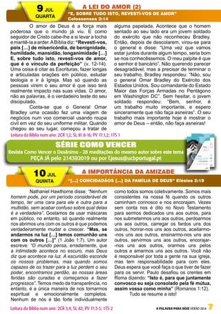 A PALAVRA PARA HOJE VERÃO 2014 7
	 O amor de Deus é a força mais
poderosa que o mundo já viu. E como
seguidor de Cristo cabe-lhe a si levar a tocha
e mantê-la a arder.ABíblia diz: “Revesti-vos,
pois […] de misericórdia, de benignidade,
humildade, mansidão, longanimidade […]
E, sobre tudo isto, revesti-vos de amor,
que é o vínculo da perfeição” (v. 12-14).
Uma coisa é citar as Escrituras, fazer longas
e articuladas orações em público, estudar
teologia e ir à Igreja. Mas só quando as
pessoas virem o seu amor é que isso terá
realmente impacto nas suas vidas. O amor,
não as palavras, é o verdadeiro teste do seu
discipulado.
	 Conta-se que o General Omar
Bradley uma ocasião fez uma viagem de
negócios num voo comercial usando roupa
civil em vez do seu uniforme militar. Quando
chegou ao seu lugar, começou a tratar de
alguma papelada. Acontece que o homem
sentado ao seu lado era um jovem soldado
do exército que não reconheceu Bradley.
Então, depois de descolarem, virou-se para
o general e disse: “Uma vez que vamos
estar juntos durante algum tempo, seria bom
se nos conhecêssemos. O meu palpite é que
o senhor é bancário”. Não querendo parecer
desagradável, mas a precisar de terminar o
seu trabalho, Bradley respondeu: “Não, sou
o general Omar Bradley do Exército dos
Estados Unidos. Sou comandante do Estado
Maior das Forças Armadas no Pentágono
em Washington DC”. Sem hesitar, o jovem
soldado respondeu: “Bem, senhor, é
um trabalho muito importante, e espero
sinceramente que não faça asneiras”. O seu
trabalho mais importante hoje é mostrar o
amor de Deus – então, não faça asneiras!
	 Nathaniel Hawthorne disse: “Nenhum
homem pode, por um período considerável de
tempo, ter uma cara para ele e outra para a
multidão, sem acabar confuso sobre qual delas
é a verdadeira”. Gostamos de usar máscaras
em público, no entanto, só quando realmente
nos abrimos uns com os outros é que podemos
verdadeiramente mudar e crescer. “Mas, se
andarmos na luz […] temos comunhão uns
com os outros […]” (1 João 1:7). Um autor
escreve: “O mundo pensa, erradamente, que
a intimidade acontece no escuro, mas Deus
diz que acontece na luz. A escuridão esconde
os nossos problemas, mas quando somos
capazes de os trazer para a luz perdem o seu
poder, encontramos perdão, as nossas áreas
feridas são curadas e começamos a fazer
progressos”. Temos medo da transparência, no
entanto, é a única maneira de nos tornarmos
espiritual e emocionalmente completos.
Nenhum de nós é tão forte individualmente
como todos somos coletivamente. Somos mais
consistentes na nossa fé quando os outros
caminham connosco e nos encorajam. Vezes
sem conta nos é dito no Novo Testamento
para sermos dedicados uns aos outros, para
nos submetermos uns aos outros, perdoarmos
uns aos outros, carregar os fardos uns dos
outros, honrar-nos uns aos outros, aceitarmo-
-nos uns aos outros, ensinarmo-nos uns aos
outros, servirmos uns aos outros, encorajar-
-nos uns aos outros, orarmos uns pelos
outros e amarmos uns aos outros. Você não
é responsável por toda a gente na sua igreja,
mas tem responsabilidade para com eles.
Deus espera que você faça o que tiver de fazer
para os servir. Paulo desafiou os crentes em
Roma dizendo: “Isto é, para que juntamente
convosco eu seja consolado pela fé mútua,
assim vossa como minha” (Romanos 1:12).
Tudo se resume a isto!
	
9 JUL
QUARTA
10 JUL
QUINTA
A LEI DO AMOR (2)
A IMPORTÂNCIA DA AMIZADE
“E, SOBRE TUDO ISTO, REVESTI-VOS DE AMOR”
Colossenses 3:14
“[…] CONCIDADÃOS […] DA FAMÍLIA DE DEUS” Efésios 2:19
Leitura da Bíblia num ano: 2CR 1,2; SL 81:8-16; PV 17:1,2; 1TS 1
Leitura da Bíblia num ano: 2CR 3,4; SL 82; PV 17:3-5; 1TS 2
SÉRIE COMO VENCER
Revista Como Vencer o Desânimo - 28 meditações do mesmo autor sobre este tema
PEÇA JÁ pelo 214392019 ou por f.jesus@ucbportugal.pt
 