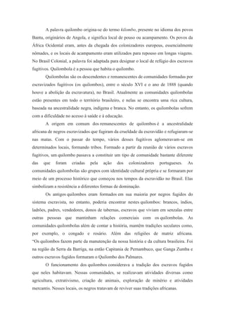 A palavra quilombo origina-se do termo kilombo, presente no idioma dos povos
Bantu, originários de Angola, e significa local de pouso ou acampamento. Os povos da
África Ocidental eram, antes da chegada dos colonizadores europeus, essencialmente
nômades, e os locais de acampamento eram utilizados para repouso em longas viagens.
No Brasil Colonial, a palavra foi adaptada para designar o local de refúgio dos escravos
fugitivos. Quilombola é a pessoa que habita o quilombo.
Quilombolas são os descendentes e remanescentes de comunidades formadas por
escravizados fugitivos (os quilombos), entre o século XVI e o ano de 1888 (quando
houve a abolição da escravatura), no Brasil. Atualmente as comunidades quilombolas
estão presentes em todo o território brasileiro, e nelas se encontra uma rica cultura,
baseada na ancestralidade negra, indígena e branca. No entanto, os quilombolas sofrem
com a dificuldade no acesso à saúde e à educação.
A origem em comum dos remanescentes de quilombos é a ancestralidade
africana de negros escravizados que fugiram da crueldade da escravidão e refugiaram-se
nas matas. Com o passar do tempo, vários desses fugitivos aglomeravam-se em
determinados locais, formando tribos. Formado a partir da reunião de vários escravos
fugitivos, um quilombo passava a constituir um tipo de comunidade bastante diferente
das que foram criadas pela ação dos colonizadores portugueses. As
comunidades quilombolas são grupos com identidade cultural própria e se formaram por
meio de um processo histórico que começou nos tempos da escravidão no Brasil. Elas
simbolizam a resistência a diferentes formas de dominação.
Os antigos quilombos eram formados em sua maioria por negros fugidos do
sistema escravista, no entanto, poderia encontrar nestes quilombos: brancos, índios,
ladrões, padres, vendedores, donos de tabernas, escravos que viviam em senzalas entre
outras pessoas que mantinham relações comerciais com os quilombolas. As
comunidades quilombolas além de contar a história, mantêm tradições seculares como,
por exemplo, o congado e rosário. Além das religiões de matriz africana.
“Os quilombos fazem parte da manutenção da nossa história e da cultura brasileira. Foi
na região da Serra da Barriga, na então Capitania de Pernambuco, que Ganga Zumba e
outros escravos fugidos formaram o Quilombo dos Palmares.
O funcionamento dos quilombos considerava a tradição dos escravos fugidos
que neles habitavam. Nessas comunidades, se realizavam atividades diversas como
agricultura, extrativismo, criação de animais, exploração de minério e atividades
mercantis. Nesses locais, os negros tratavam de reviver suas tradições africanas.
 