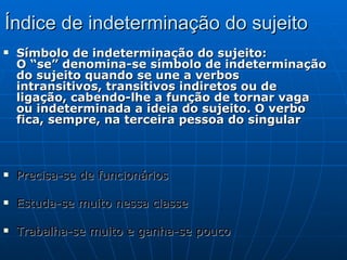 Índice de indeterminação do sujeito Símbolo de indeterminação do sujeito: O “se” denomina-se símbolo de indeterminação do sujeito quando se une a verbos intransitivos, transitivos indiretos ou de ligação, cabendo-lhe a função de tornar vaga ou indeterminada a ideia do sujeito. O verbo fica, sempre, na terceira pessoa do singular  Precisa-se de funcionários Estuda-se muito nessa classe Trabalha-se muito e ganha-se pouco . 