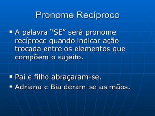 Pronome Recíproco A palavra “SE” será pronome recíproco quando indicar ação trocada entre os elementos que compõem o sujeito. Pai e filho abraçaram-se. Adriana e Bia deram-se as mãos. 