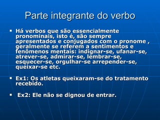Parte integrante do verbo Há verbos que são essencialmente pronominais, isto é, são sempre apresentados e conjugados com o pronome , geralmente se referem a sentimentos e fenômenos mentais: indignar-se, ufanar-se, atrever-se, admirar-se, lembrar-se, esquecer-se, orgulhar-se arrepender-se, queixar-se etc.    Ex1: Os atletas queixaram-se do tratamento recebido.    Ex2: Ele não se dignou de entrar.  