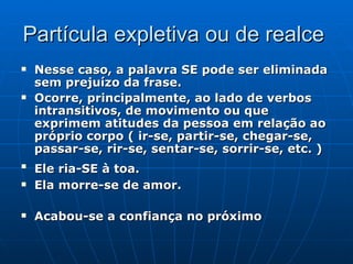 Partícula expletiva ou de realce  Nesse caso, a palavra SE pode ser eliminada sem prejuízo da frase.  Ocorre, principalmente, ao lado de verbos intransitivos, de movimento ou que exprimem atitudes da pessoa em relação ao próprio corpo ( ir-se, partir-se, chegar-se, passar-se, rir-se, sentar-se, sorrir-se, etc. ) Ele ria-SE à toa.   Ela morre-se de amor. Acabou-se a confiança no   próximo   