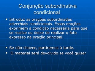 Conjunção subordinativa condicional  Introduz as orações subordinadas adverbiais condicionais. Essas orações exprimem a condição necessária para que se realize ou deixe de realizar o fato expresso na oração principal.  Se não chover, partiremos à tarde.  O material será devolvido se você quiser 