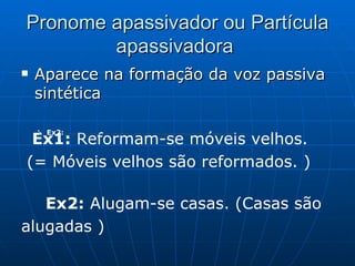 Pronome apassivador ou Partícula apassivadora  Aparece na formação da voz passiva sintética  Ex1:  Reformam-se móveis velhos. (= Móveis velhos são reformados. )    Ex2:  Alugam-se casas. (Casas são alugadas ) :        Ex2:  Entregou-se o prêmio ao aluno que obteve a melhor nota. (= O prêmio foi entregue ao aluno que obteve a melhor nota. )  