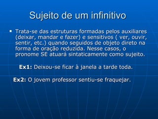 Sujeito de um infinitivo  Trata-se das estruturas formadas pelos auxiliares (deixar, mandar e fazer) e sensitivos ( ver, ouvir, sentir, etc.) quando seguidos de objeto direto na forma de oração reduzida. Nesse casos, o pronome SE atuará sintaticamente como sujeito.    Ex1:  Deixou-se ficar à janela a tarde toda.  Ex2:  O jovem professor sentiu-se fraquejar.  