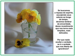Se buscamos
a riqueza do espírito,
   esculpindo seus
  valores ao longo
      do tempo,
  devemos lembrar
    da sinceridade,
 desse revestimento
 que nos torna mais
    límpidos, mais
      delicados.


   Por que razão
 ocultar a verdade,
   se é a verdade
 que nos liberta da
    ignorância?
 