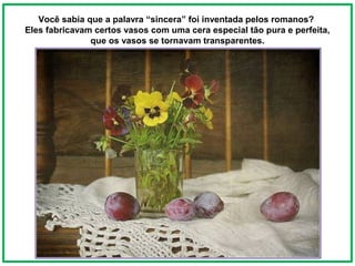 Você sabia que a palavra “sincera” foi inventada pelos romanos?
Eles fabricavam certos vasos com uma cera especial tão pura e perfeita,
               que os vasos se tornavam transparentes.
 