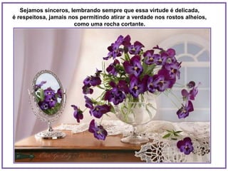 Sejamos sinceros, lembrando sempre que essa virtude é delicada,
é respeitosa, jamais nos permitindo atirar a verdade nos rostos alheios,
                       como uma rocha cortante.
 