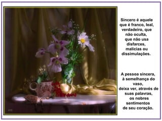 Sincero é aquele
que é franco, leal,
 verdadeiro, que
   não oculta,
   que não usa
    disfarces,
   malícias ou
 dissimulações.




 A pessoa sincera,
 à semelhança do
       vaso,
deixa ver, através de
   suas palavras,
      os nobres
    sentimentos
  de seu coração.
 