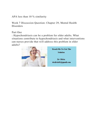 APA less than 10 % similarity
Week 7 Discussion Question: Chapter 29, Mental Health
Disorders
Part One
: Hypochondriasis can be a problem for older adults. What
situations contribute to hypochondriasis and what interventions
can nurses provide that will address this problem in older
adults?
 