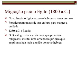 Migração para o Egito (1800 a.C.)
 Novo Império Egípcio: povo hebreu se torna escravo
 Fortaleceram traços de sua cultura para manter a
unidade
 1250 a.C. : Êxodo
 O Decálogo estabeleceu mais que preceitos
religiosos, institui uma ordenação jurídica que
ampliou ainda mais a união do povo hebreu
 