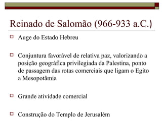 Reinado de Salomão (966-933 a.C.)
 Auge do Estado Hebreu
 Conjuntura favorável de relativa paz, valorizando a
posição geográfica privilegiada da Palestina, ponto
de passagem das rotas comerciais que ligam o Egito
a Mesopotâmia
 Grande atividade comercial
 Construção do Templo de Jerusalém
 