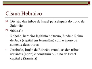 Cisma Hebraico
 Divisão das tribos de Israel pela disputa do trono de
Salomão
 966 a.C.:
- Roboão, herdeiro legitimo do trono, funda o Reino
de Judá (capital em Jerusalém) com o apoio de
somente duas tribos
- Jeroboão, irmão de Roboão, reuniu as dez tribos
restantes (norte) e constituiu o Reino de Israel
capital e (Samaria)
 