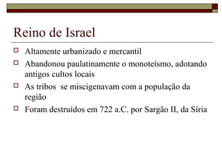 Reino de Israel
 Altamente urbanizado e mercantil
 Abandonou paulatinamente o monoteísmo, adotando
antigos cultos locais
 As tribos se miscigenavam com a população da
região
 Foram destruídos em 722 a.C. por Sargão II, da Síria
 