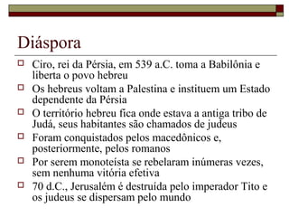 Diáspora
 Ciro, rei da Pérsia, em 539 a.C. toma a Babilônia e
liberta o povo hebreu
 Os hebreus voltam a Palestina e instituem um Estado
dependente da Pérsia
 O território hebreu fica onde estava a antiga tribo de
Judá, seus habitantes são chamados de judeus
 Foram conquistados pelos macedônicos e,
posteriormente, pelos romanos
 Por serem monoteísta se rebelaram inúmeras vezes,
sem nenhuma vitória efetiva
 70 d.C., Jerusalém é destruída pelo imperador Tito e
os judeus se dispersam pelo mundo
 