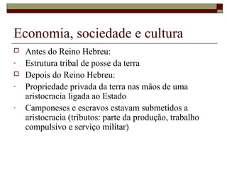 Economia, sociedade e cultura
 Antes do Reino Hebreu:
- Estrutura tribal de posse da terra
 Depois do Reino Hebreu:
- Propriedade privada da terra nas mãos de uma
aristocracia ligada ao Estado
- Camponeses e escravos estavam submetidos a
aristocracia (tributos: parte da produção, trabalho
compulsivo e serviço militar)
 