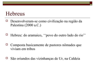 Hebreus
 Desenvolveram-se como civilização na região da
Palestina (2000 a.C.)
 Hebreu: do aramaico, ‘‘povo do outro lado do rio’’
 Composta basicamente de pastores nômades que
viviam em tribos
 São oriundos das vizinhanças de Ur, na Caldeia
 
