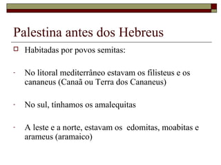 Palestina antes dos Hebreus
 Habitadas por povos semitas:
- No litoral mediterrâneo estavam os filisteus e os
cananeus (Canaã ou Terra dos Cananeus)
- No sul, tínhamos os amalequitas
- A leste e a norte, estavam os edomitas, moabitas e
arameus (aramaico)
 