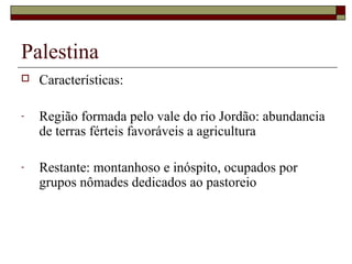 Palestina
 Características:
- Região formada pelo vale do rio Jordão: abundancia
de terras férteis favoráveis a agricultura
- Restante: montanhoso e inóspito, ocupados por
grupos nômades dedicados ao pastoreio
 