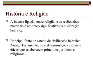 História e Religião
 A intensa ligação entre religião e as realizações
materiais é um traço significativo da civilização
hebraica
 Principal fonte de estudo da civilização hebraica:
Antigo Testamento, com determinações morais e
éticas que estabelecem princípios jurídicos e
religiosos
 