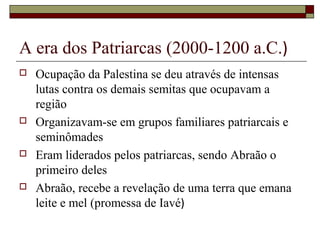 A era dos Patriarcas (2000-1200 a.C.)
 Ocupação da Palestina se deu através de intensas
lutas contra os demais semitas que ocupavam a
região
 Organizavam-se em grupos familiares patriarcais e
seminômades
 Eram liderados pelos patriarcas, sendo Abraão o
primeiro deles
 Abraão, recebe a revelação de uma terra que emana
leite e mel (promessa de Iavé)
 