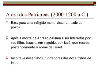 A era dos Patriarcas (2000-1200 a.C.)
 Base para uma religião monoteísta (unidade do
povo)
 Após a morte de Abraão passam a ser liderados por
seu filho, Isaac e, em seguida, por Jacó, que recebe
posteriormente o nome de Israel.
 Jacó teve doze filhos, fundadores das doze tribos de
Israel
 