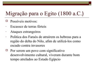 Migração para o Egito (1800 a.C.)
 Possíveis motivos:
- Escassez de terras férteis
- Ataques estrangeiros
- Política dos Faraós de atraírem os hebreus para a
região do delta do Nilo, afim de utilizá-los como
escudo contra invasores
 Por serem um povo com significativo
desenvolvimento cultural, viveram durante bom
tempo atrelados ao Estado Egípcio
 