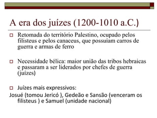 A era dos juízes (1200-1010 a.C.)
 Retomada do território Palestino, ocupado pelos
filisteus e pelos canaceus, que possuíam carros de
guerra e armas de ferro
 Necessidade bélica: maior união das tribos hebraicas
e passaram a ser liderados por chefes de guerra
(juízes)
 Juízes mais expressivos:
Josué (tomou Jericó ), Gedeão e Sansão (venceram os
filisteus ) e Samuel (unidade nacional)
 