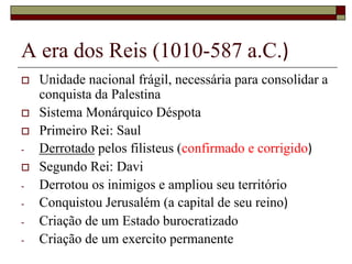 A era dos Reis (1010-587 a.C.)
 Unidade nacional frágil, necessária para consolidar a
conquista da Palestina
 Sistema Monárquico Déspota
 Primeiro Rei: Saul
- Derrotado pelos filisteus (confirmado e corrigido)
 Segundo Rei: Davi
- Derrotou os inimigos e ampliou seu território
- Conquistou Jerusalém (a capital de seu reino)
- Criação de um Estado burocratizado
- Criação de um exercito permanente
 