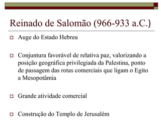 Reinado de Salomão (966-933 a.C.)
 Auge do Estado Hebreu
 Conjuntura favorável de relativa paz, valorizando a
posição geográfica privilegiada da Palestina, ponto
de passagem das rotas comerciais que ligam o Egito
a Mesopotâmia
 Grande atividade comercial
 Construção do Templo de Jerusalém
 