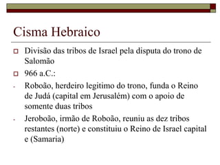 Cisma Hebraico
 Divisão das tribos de Israel pela disputa do trono de
Salomão
 966 a.C.:
- Roboão, herdeiro legitimo do trono, funda o Reino
de Judá (capital em Jerusalém) com o apoio de
somente duas tribos
- Jeroboão, irmão de Roboão, reuniu as dez tribos
restantes (norte) e constituiu o Reino de Israel capital
e (Samaria)
 
