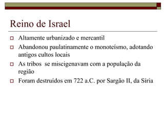 Reino de Israel
 Altamente urbanizado e mercantil
 Abandonou paulatinamente o monoteísmo, adotando
antigos cultos locais
 As tribos se miscigenavam com a população da
região
 Foram destruídos em 722 a.C. por Sargão II, da Síria
 