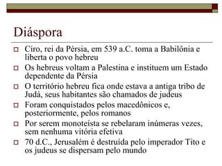Diáspora
 Ciro, rei da Pérsia, em 539 a.C. toma a Babilônia e
liberta o povo hebreu
 Os hebreus voltam a Palestina e instituem um Estado
dependente da Pérsia
 O território hebreu fica onde estava a antiga tribo de
Judá, seus habitantes são chamados de judeus
 Foram conquistados pelos macedônicos e,
posteriormente, pelos romanos
 Por serem monoteísta se rebelaram inúmeras vezes,
sem nenhuma vitória efetiva
 70 d.C., Jerusalém é destruída pelo imperador Tito e
os judeus se dispersam pelo mundo
 
