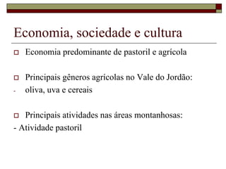 Economia, sociedade e cultura
 Economia predominante de pastoril e agrícola
 Principais gêneros agrícolas no Vale do Jordão:
- oliva, uva e cereais
 Principais atividades nas áreas montanhosas:
- Atividade pastoril
 